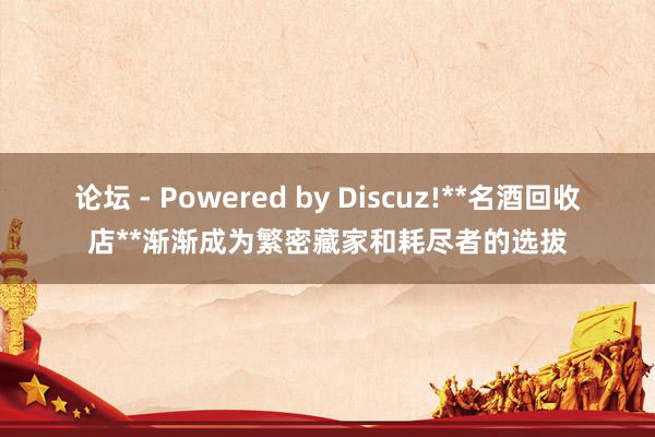 论坛 - Powered by Discuz!**名酒回收店**渐渐成为繁密藏家和耗尽者的选拔